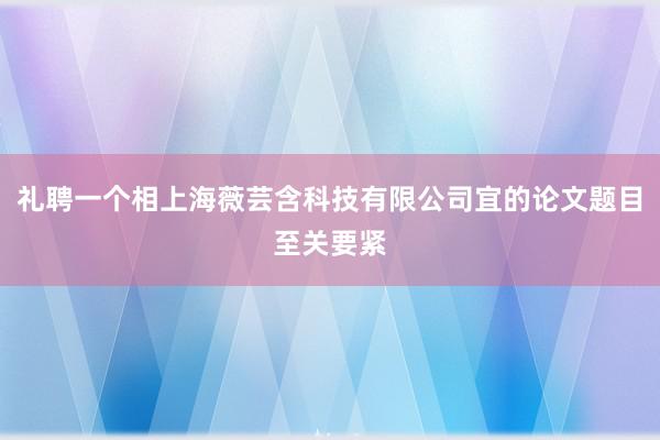 礼聘一个相上海薇芸含科技有限公司宜的论文题目至关要紧